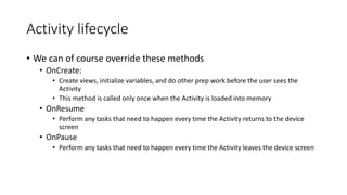 Activity lifecycle
• We can of course override these methods
• OnCreate:
• Create views, initialize variables, and do other prep work before the user sees the
Activity
• This method is called only once when the Activity is loaded into memory
• OnResume
• Perform any tasks that need to happen every time the Activity returns to the device
screen
• OnPause
• Perform any tasks that need to happen every time the Activity leaves the device screen
 