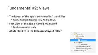 Fundamental #2: Views
• The layout of the app is contained in *.axml files
• AXML: Android designer file / Android XML
• First view of the app is named Main.axml
• Can be any name really
• AXML files live in the Resources/layout folder
 