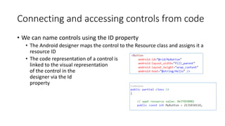 Connecting and accessing controls from code
• We can name controls using the ID property
• The Android designer maps the control to the Resource class and assigns it a
resource ID
• The code representation of a control is
linked to the visual representation
of the control in the
designer via the Id
property
 