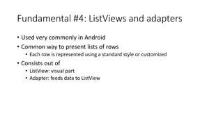 Fundamental #4: ListViews and adapters
• Used very commonly in Android
• Common way to present lists of rows
• Each row is represented using a standard style or customized
• Consists out of
• ListView: visual part
• Adapter: feeds data to ListView
 