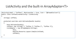 ListActivity and the built-in ArrayAdapter<T>
[Activity(Label = "Coffees", MainLauncher = true, Icon = "@drawable/icon")]
public class CoffeeScreenActivity: ListActivity
{
string[] coffees;
protected override void OnCreate(Bundle bundle)
{
base.OnCreate(bundle);
coffees= new string[] { "Coffee 1","Coffee 2", "Coffee 3"};
ListAdapter = new ArrayAdapter<String>(
this,
Android.Resource.Layout.SimpleListItem1,
coffees);
}
}
 