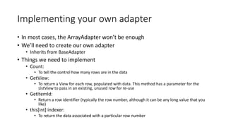 Implementing your own adapter
• In most cases, the ArrayAdapter won’t be enough
• We’ll need to create our own adapter
• Inherits from BaseAdapter
• Things we need to implement
• Count:
• To tell the control how many rows are in the data
• GetView:
• To return a View for each row, populated with data. This method has a parameter for the
ListView to pass in an existing, unused row for re-use
• GetItemId:
• Return a row identifier (typically the row number, although it can be any long value that you
like)
• this[int] indexer:
• To return the data associated with a particular row number
 