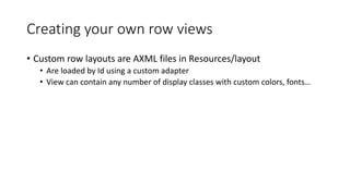 Creating your own row views
• Custom row layouts are AXML files in Resources/layout
• Are loaded by Id using a custom adapter
• View can contain any number of display classes with custom colors, fonts…
 