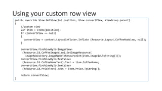 Using your custom row view
public override View GetView(int position, View convertView, ViewGroup parent)
{
//custom view
var item = items[position];
if (convertView == null)
{
convertView = context.LayoutInflater.Inflate (Resource.Layout.CoffeeRowView, null);
}
convertView.FindViewById<ImageView>
(Resource.Id.CoffeeImageView).SetImageResource(
imageRepository.ImageNameToResourceInt(item.ImageId.ToString()));
convertView.FindViewById<TextView>
(Resource.Id.CoffeeNameText).Text = item.CoffeeName;
convertView.FindViewById<TextView>
(Resource.Id.PriceText).Text = item.Price.ToString();
return convertView;
}
 