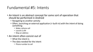 Fundamental #5: Intents
• An Intent is an abstract concept for some sort of operation that
should be performed in Android
• Navigating to another activity
• Often, launching an external application (= built-in) with the intent of doing
something
• Make a phone call
• Launch a URI
• Map an address
• An intent often consist out of
• What the intent is
• The data needed for the intent
• Phone number to call
 