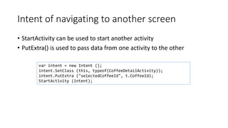 Intent of navigating to another screen
• StartActivity can be used to start another activity
• PutExtra() is used to pass data from one activity to the other
var intent = new Intent ();
intent.SetClass (this, typeof(CoffeeDetailActivity));
intent.PutExtra ("selectedCoffeeId", t.CoffeeId);
StartActivity (intent);
 