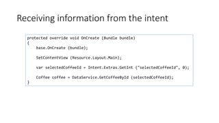 Receiving information from the intent
protected override void OnCreate (Bundle bundle)
{
base.OnCreate (bundle);
SetContentView (Resource.Layout.Main);
var selectedCoffeeId = Intent.Extras.GetInt ("selectedCoffeeId", 0);
Coffee coffee = DataService.GetCoffeeById (selectedCoffeeId);
}
 
