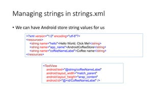 Managing strings in strings.xml
• We can have Android store string values for us
<?xml version="1.0" encoding="utf-8"?>
<resources>
<string name="hello">Hello World, Click Me!</string>
<string name="app_name">AndroidCoffeeStore</string>
<string name="coffeeNameLabel">Coffee name</string>
</resources>
<TextView
android:text="@string/coffeeNameLabel"
android:layout_width="match_parent"
android:layout_height="wrap_content"
android:id="@+id/CoffeeNameLabel" />
 