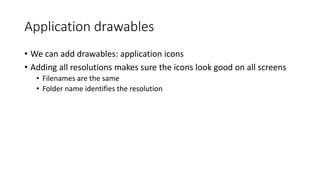 Application drawables
• We can add drawables: application icons
• Adding all resolutions makes sure the icons look good on all screens
• Filenames are the same
• Folder name identifies the resolution
 