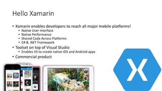 Hello Xamarin
• Xamarin enables developers to reach all major mobile platforms!
• Native User Interface
• Native Performance
• Shared Code Across Platforms
• C# & .NET Framework
• Toolset on top of Visual Studio
• Enables VS to create native iOS and Android apps
• Commercial product
 