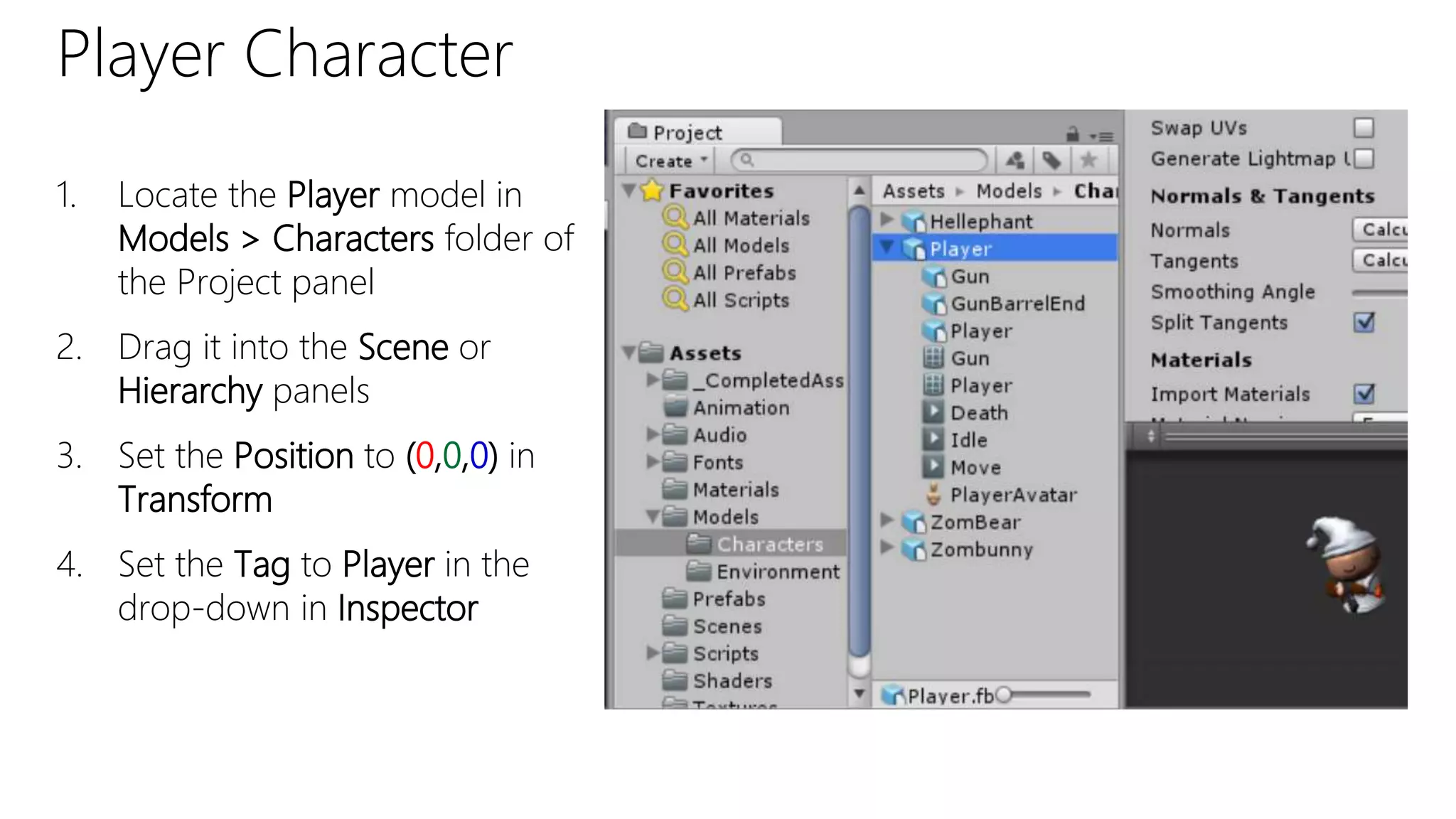 Player Character
1. Locate the Player model in
Models > Characters folder of
the Project panel
2. Drag it into the Scene or
Hierarchy panels
3. Set the Position to (0,0,0) in
Transform
4. Set the Tag to Player in the
drop-down in Inspector
 