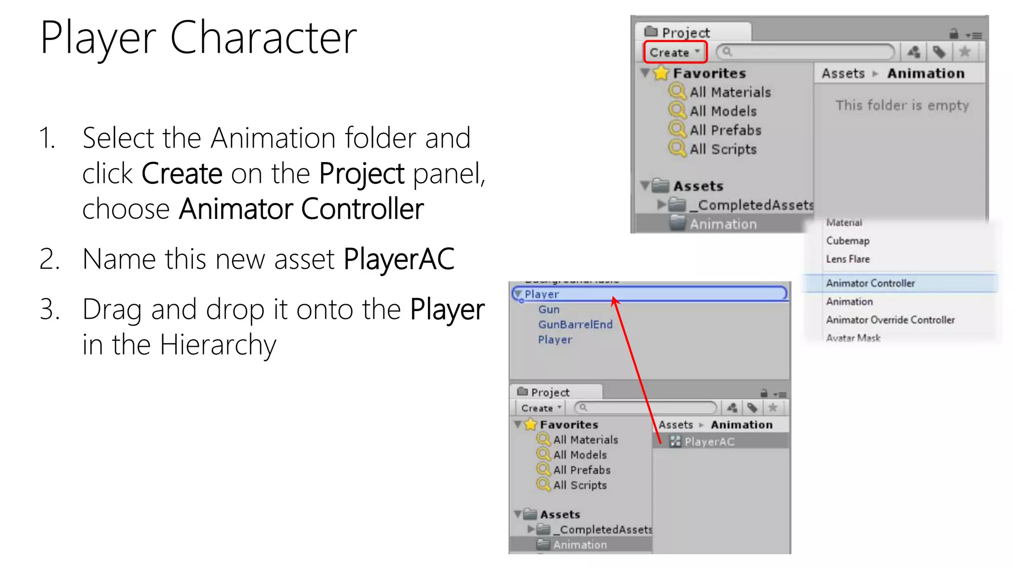 Player Character
1. Select the Animation folder and
click Create on the Project panel,
choose Animator Controller
2. Name this new asset PlayerAC
3. Drag and drop it onto the Player
in the Hierarchy
 