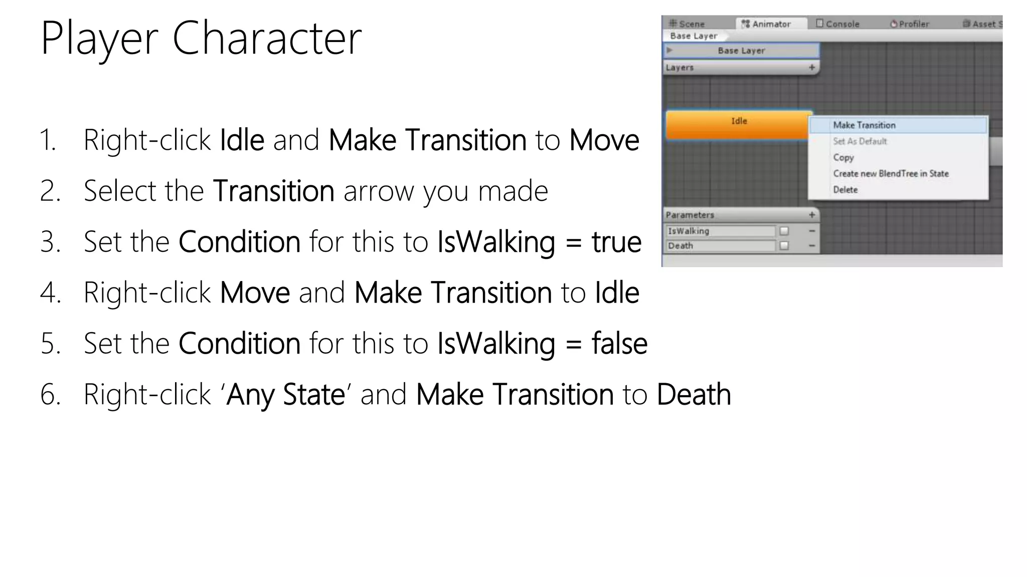 Player Character
1. Right-click Idle and Make Transition to Move
2. Select the Transition arrow you made
3. Set the Condition for this to IsWalking = true
4. Right-click Move and Make Transition to Idle
5. Set the Condition for this to IsWalking = false
6. Right-click ‘Any State’ and Make Transition to Death
 