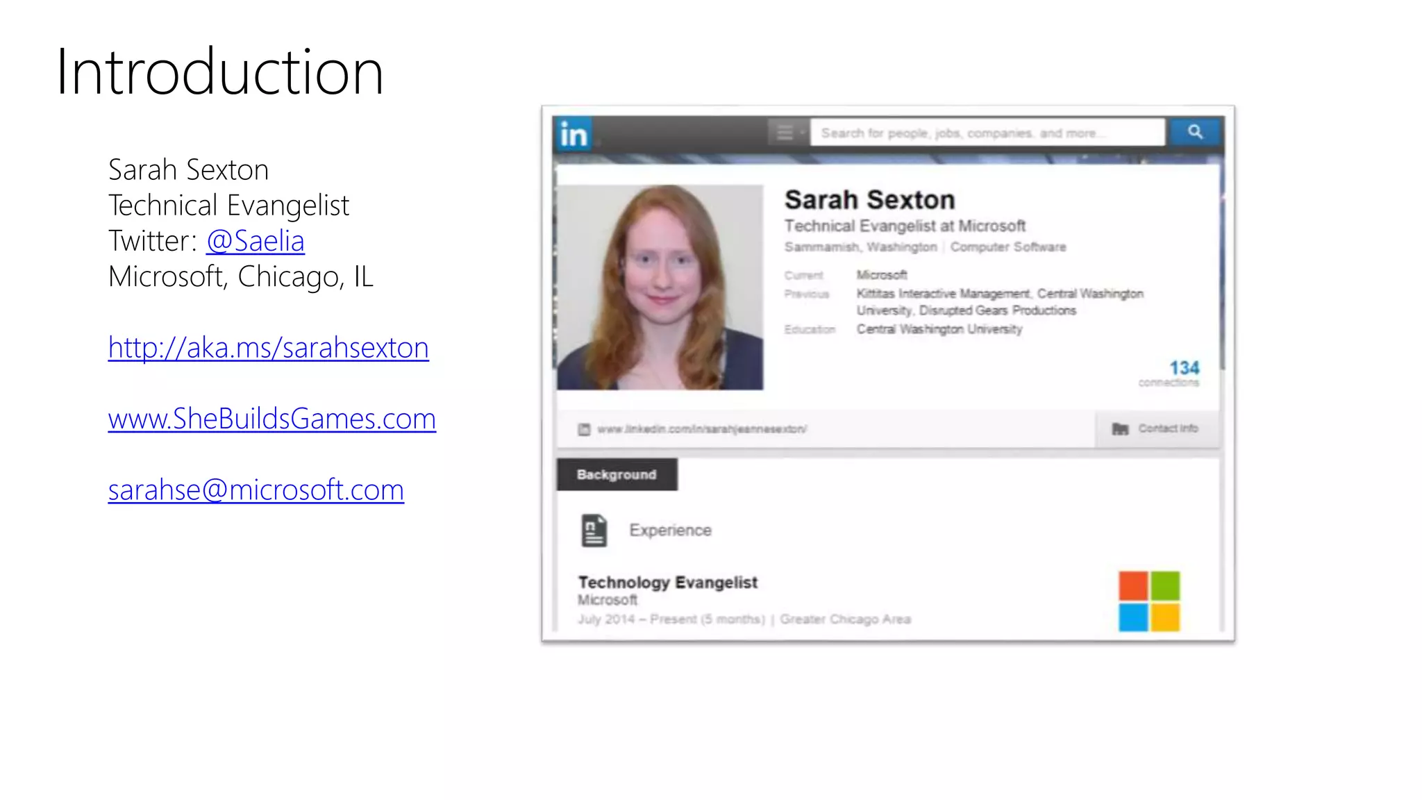 Introduction
Sarah Sexton
Technical Evangelist
Twitter: @Saelia
Microsoft, Chicago, IL
http://aka.ms/sarahsexton
www.SheBuildsGames.com
sarahse@microsoft.com
 