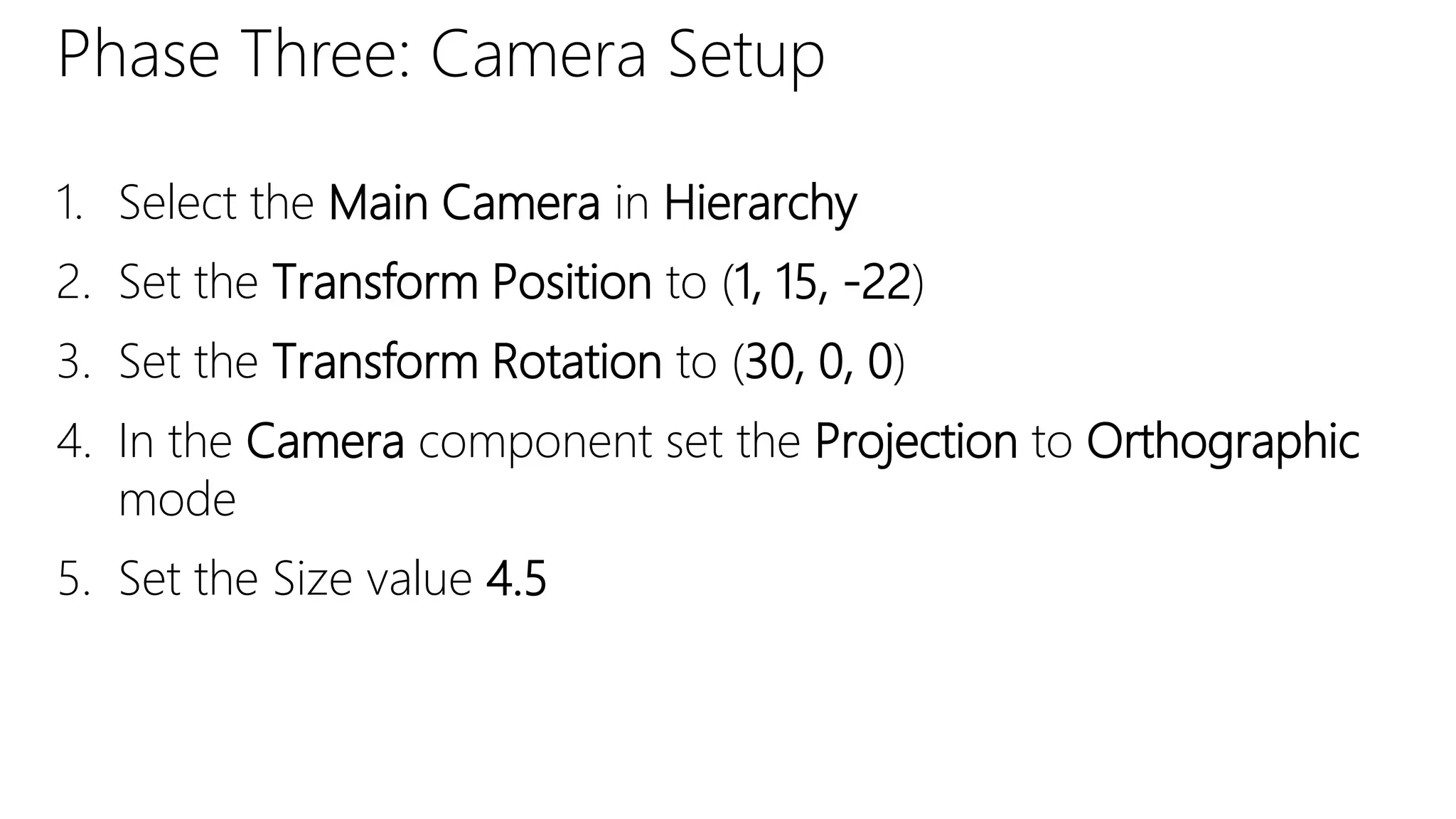 Phase Three: Camera Setup
1. Select the Main Camera in Hierarchy
2. Set the Transform Position to (1, 15, -22)
3. Set the Transform Rotation to (30, 0, 0)
4. In the Camera component set the Projection to Orthographic
mode
5. Set the Size value 4.5
 