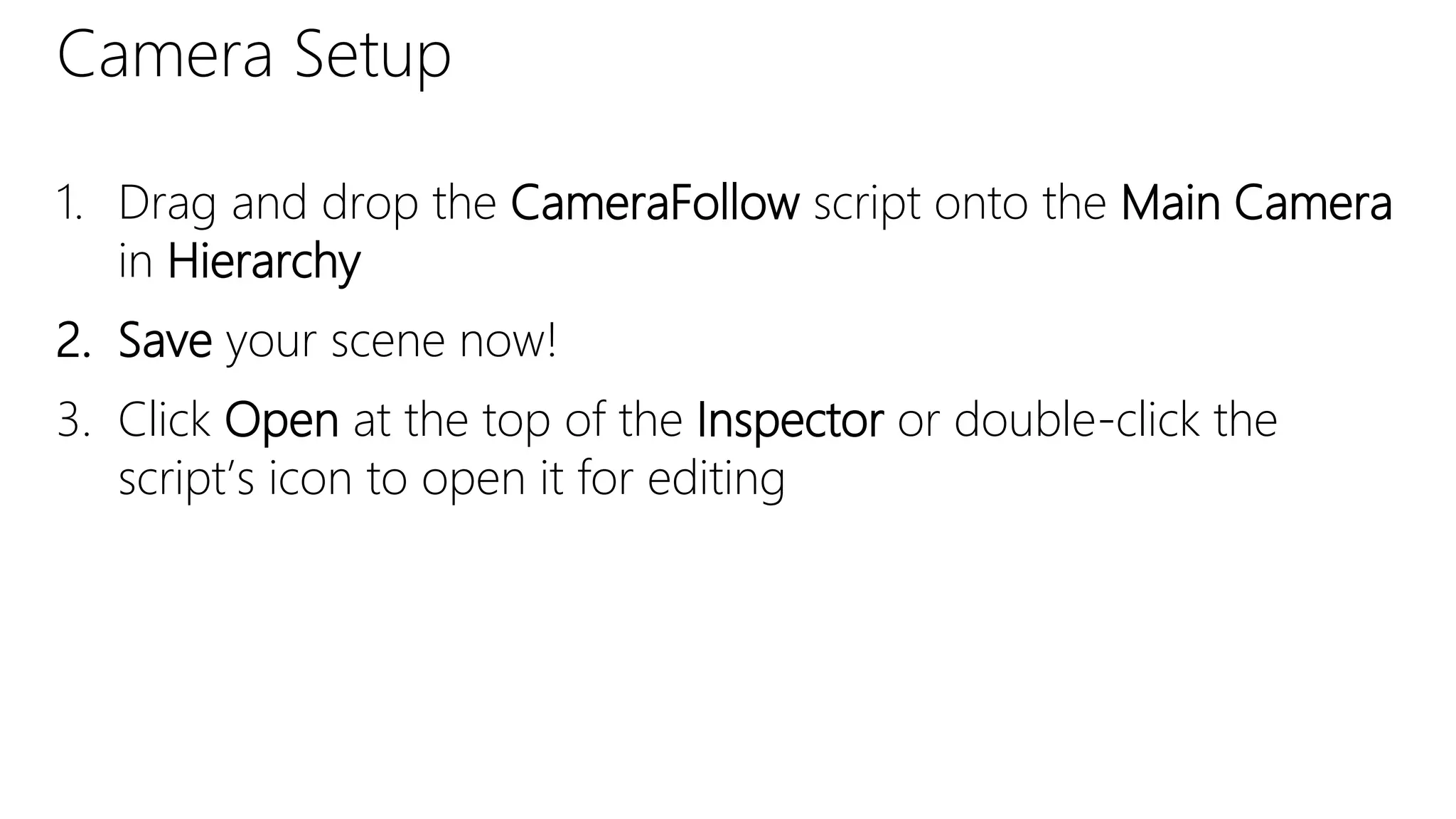 Camera Setup
1. Drag and drop the CameraFollow script onto the Main Camera
in Hierarchy
2. Save your scene now!
3. Click Open at the top of the Inspector or double-click the
script’s icon to open it for editing
 