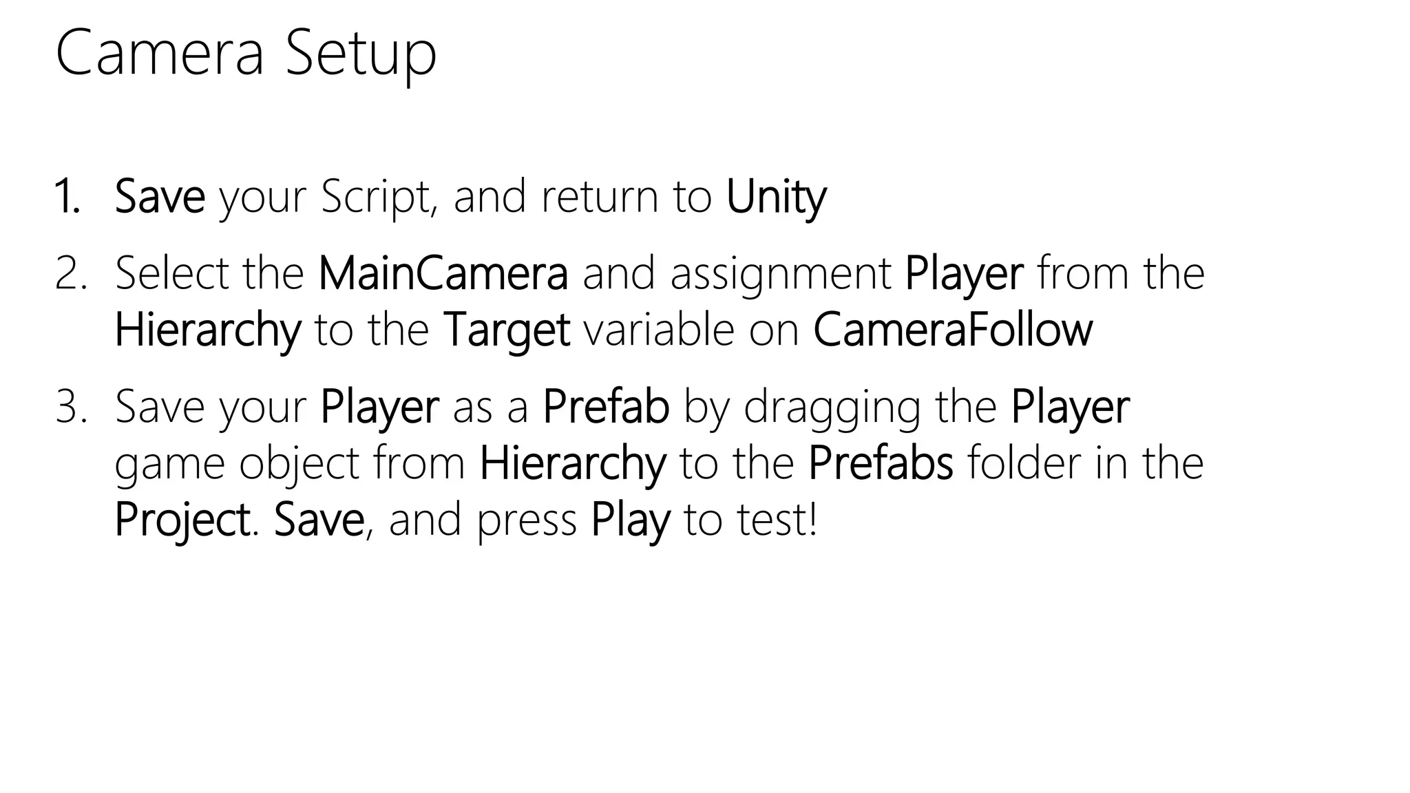 Camera Setup
1. Save your Script, and return to Unity
2. Select the MainCamera and assignment Player from the
Hierarchy to the Target variable on CameraFollow
3. Save your Player as a Prefab by dragging the Player
game object from Hierarchy to the Prefabs folder in the
Project. Save, and press Play to test!
 