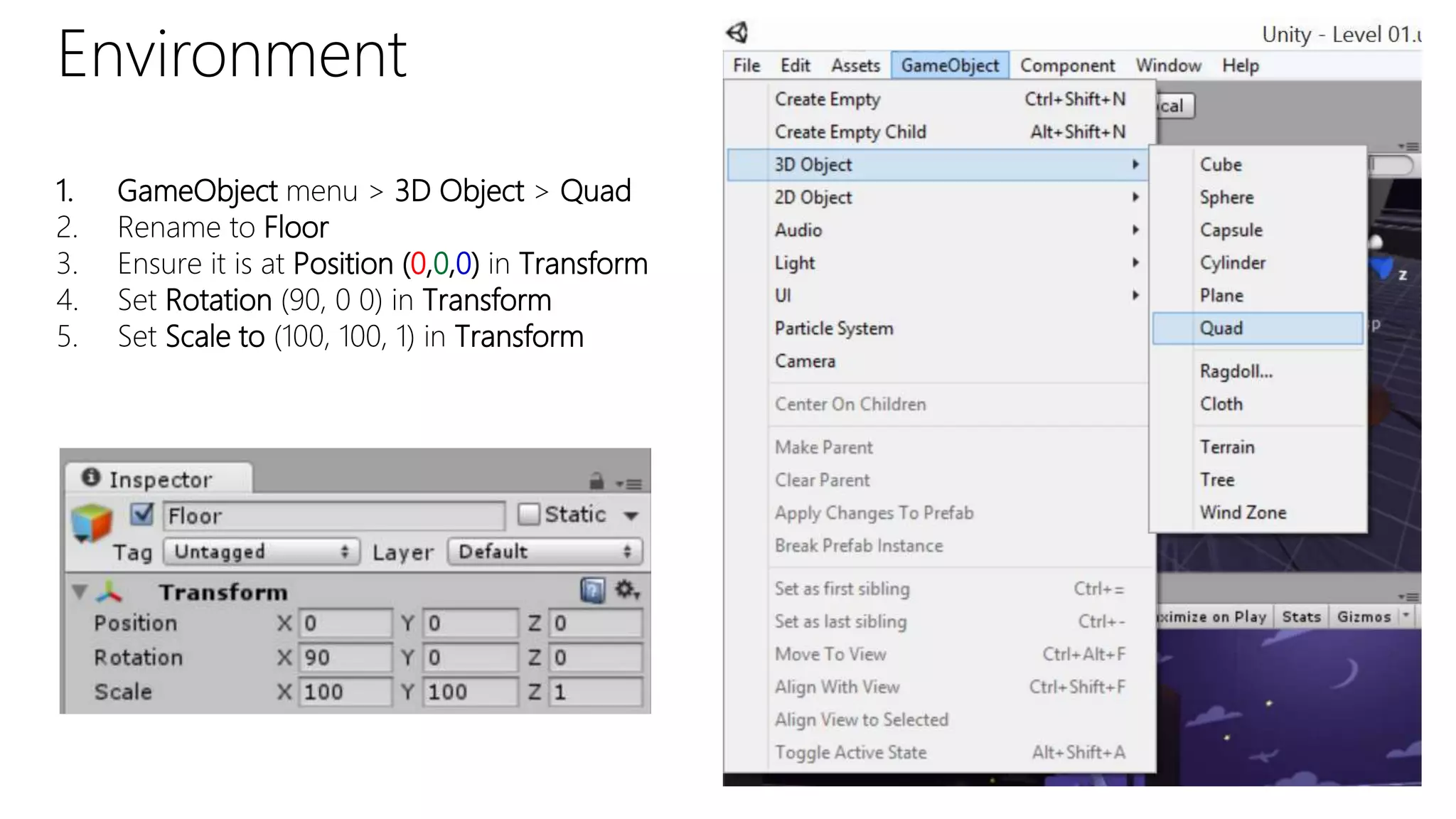Environment
1. GameObject menu > 3D Object > Quad
2. Rename to Floor
3. Ensure it is at Position (0,0,0) in Transform
4. Set Rotation (90, 0 0) in Transform
5. Set Scale to (100, 100, 1) in Transform
 