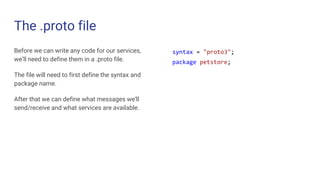 The .proto file
Before we can write any code for our services,
we’ll need to define them in a .proto file.
The file will need to first define the syntax and
package name.
After that we can define what messages we’ll
send/receive and what services are available.
syntax = "proto3";
package petstore;
 