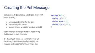 Creating the Pet Message
We’ve already determined a Pet is an entity with
the following:
● id: unique identifier for the pet
● name: the pet’s name
● status: one of available, pending, or sold
We’ll create a message that has three string
fields to represent this data.
By default, all fields are optionally. This will
allow us to use the same message for the
request and response for retrieving a pet.
message Pet {
string id = 1;
string name = 2;
string status = 3;
}
 