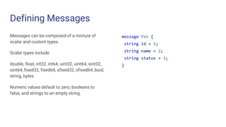Defining Messages
Messages can be composed of a mixture of
scalar and custom types.
Scalar types include:
double, float, int32, int64, uint32, uint64, sint32,
sint64, fixed32, fixed64, sfixed32, sfixed64, bool,
string, bytes
Numeric values default to zero, booleans to
false, and strings to an empty string.
message Pet {
string id = 1;
string name = 2;
string status = 3;
}
 