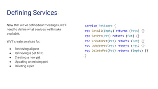 Defining Services
Now that we’ve defined our messages, we’ll
need to define what services we’ll make
available.
We’ll create services for:
● Retrieving all pets
● Retrieving a pet by ID
● Creating a new pet
● Updating an existing pet
● Deleting a pet
service PetStore {
rpc GetAll(Empty) returns (Pets) {}
rpc GetPet(Pet) returns (Pet) {}
rpc CreatePet(Pet) returns (Pet) {}
rpc UpdatePet(Pet) returns (Pet) {}
rpc DeletePet(Pet) returns (Empty) {}
}
 