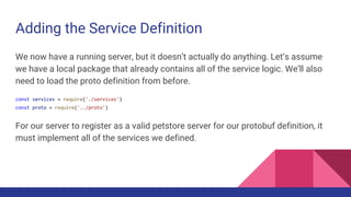 Adding the Service Definition
We now have a running server, but it doesn’t actually do anything. Let’s assume
we have a local package that already contains all of the service logic. We’ll also
need to load the proto definition from before.
const services = require('./services')
const proto = require('../proto')
For our server to register as a valid petstore server for our protobuf definition, it
must implement all of the services we defined.
 