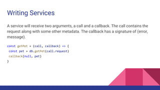 Writing Services
A service will receive two arguments, a call and a callback. The call contains the
request along with some other metadata. The callback has a signature of (error,
message).
const getPet = (call, callback) => {
const pet = db.getPet(call.request)
callback(null, pet)
}
 