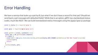 Error Handling
We have a service that looks up a pet by ID, but what if we don’t have a record for that pet? Should we
send back a pet message with defaulted fields? While that is an option, gRPC has standardized status
codes, much like REST. We can build standardized status messages using the @grpc/grpc-js package.
const { status } = require('grpc')
const grpc = require('@grpc/grpc-js')
const getPet = (call, callback) => {
const pet = db.getPet(call.request)
if (!pet) {
const err = new grpc.StatusBuilder().withCode(status.NOT_FOUND).withDetails('Pet Not Found').build()
callback(err)
return
}
callback(null, pet)
}
 