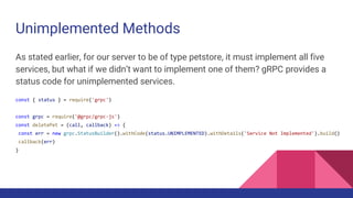 Unimplemented Methods
As stated earlier, for our server to be of type petstore, it must implement all five
services, but what if we didn’t want to implement one of them? gRPC provides a
status code for unimplemented services.
const { status } = require('grpc')
const grpc = require('@grpc/grpc-js')
const deletePet = (call, callback) => {
const err = new grpc.StatusBuilder().withCode(status.UNIMPLEMENTED).withDetails('Service Not Implemented').build()
callback(err)
}
 