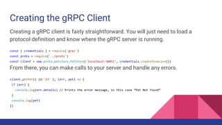 Creating the gRPC Client
Creating a gRPC client is fairly straightforward. You will just need to load a
protocol definition and know where the gRPC server is running.
const { credentials } = require('grpc')
const proto = require('../proto')
const client = new proto.petstore.PetStore('localhost:50051', credentials.createInsecure())
From there, you can make calls to your server and handle any errors.
client.getPet({ id:'23' }, (err, pet) => {
if (err) {
console.log(err.details) // Prints the error message, in this case “Pet Not Found”
}
console.log(pet)
})
 