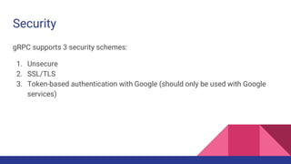 Security
gRPC supports 3 security schemes:
1. Unsecure
2. SSL/TLS
3. Token-based authentication with Google (should only be used with Google
services)
 
