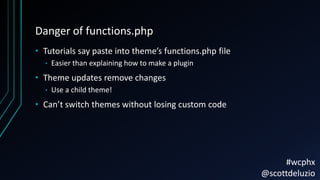 Danger of functions.php
• Tutorials say paste into theme’s functions.php file
• Easier than explaining how to make a plugin
• Theme updates remove changes
• Use a child theme!
• Can’t switch themes without losing custom code
#wcphx
@scottdeluzio
 