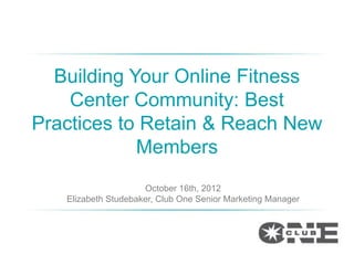 Building Your Online Fitness
    Center Community: Best
Practices to Retain & Reach New
            Members
                     October 16th, 2012
   Elizabeth Studebaker, Club One Senior Marketing Manager
 