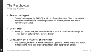 #STAFFING©2013 LinkedIn Corporation. All Rights Reserved.
 Fear of missing out
– Fear of missing out (or FOMO) is a form of social anxiety. This is especially
associated with modern technologies such as mobile phones and social
networking services
 Social proof
– Social proof is where people assume the actions of others in an attempt to
reflect correct behavior for a given situation
 Bandwagon effect / Cultural phenomenon
– The bandwagon effect is where the rate of uptake of beliefs, ideas and trends
increases the more that they have already been adopted by others
14
The Psychology
Why we Follow…
 