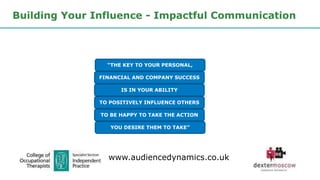 Building Your Influence - Impactful Communication
“THE KEY TO YOUR PERSONAL,
FINANCIAL AND COMPANY SUCCESS
IS IN YOUR ABILITY
TO POSITIVELY INFLUENCE OTHERS
TO BE HAPPY TO TAKE THE ACTION
YOU DESIRE THEM TO TAKE”
www.audiencedynamics.co.uk
 