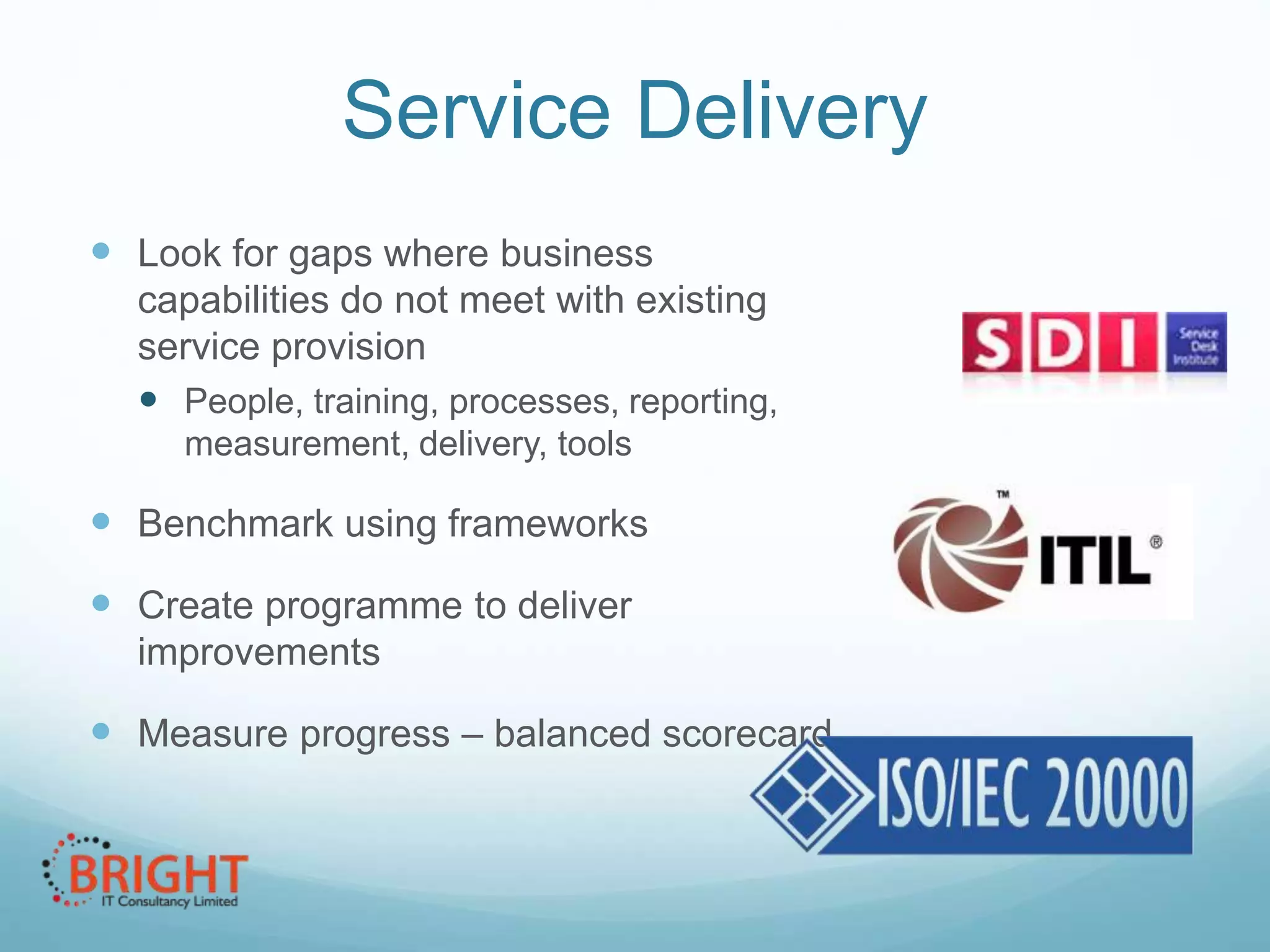 Service Delivery
 Look for gaps where business
capabilities do not meet with existing
service provision
 People, training, processes, reporting,
measurement, delivery, tools

 Benchmark using frameworks
 Create programme to deliver
improvements

 Measure progress – balanced scorecard

 