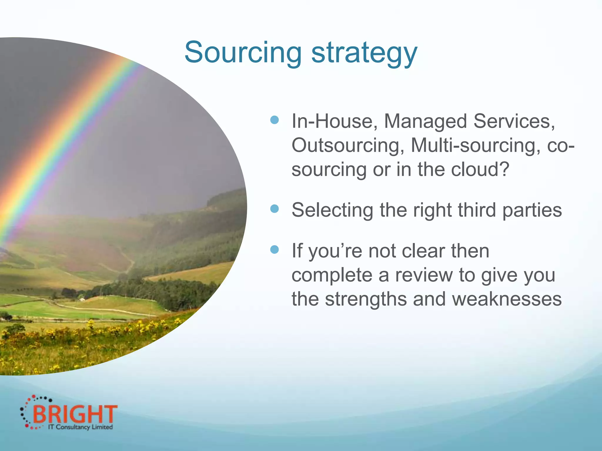 Sourcing strategy
 In-House, Managed
Services, Outsourcing, Multisourcing, co-sourcing or in the
cloud?

 Selecting the right third parties

 If you’re not clear then
complete a review to give you
the strengths and weaknesses

 