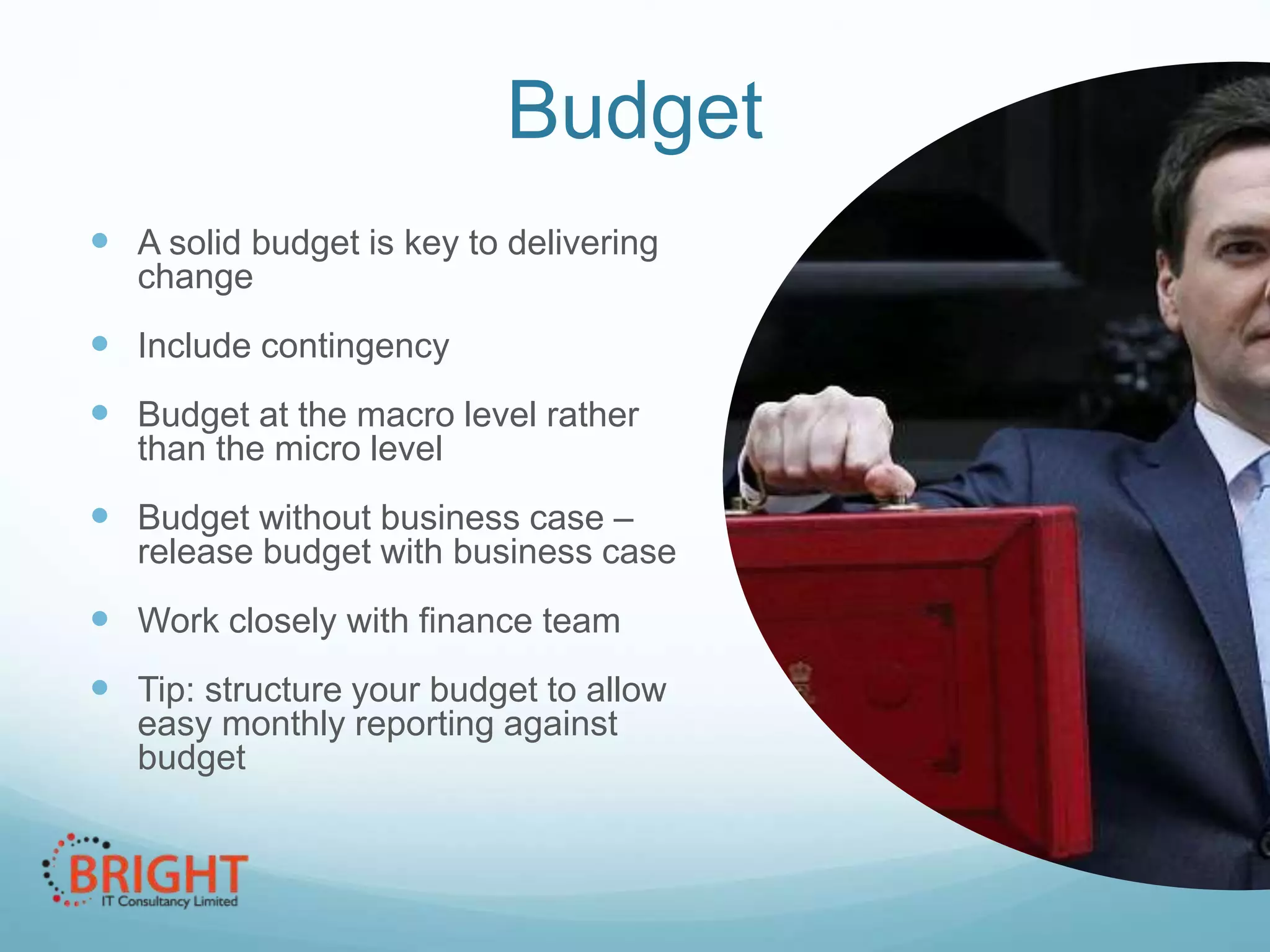 Budget
 A solid budget is key to delivering
change

 Include contingency
 Budget at the macro level rather
than the micro level

 Budget without business case –
release budget with business case

 Work closely with finance team
 Tip: structure your budget to allow
easy monthly reporting against
budget

 