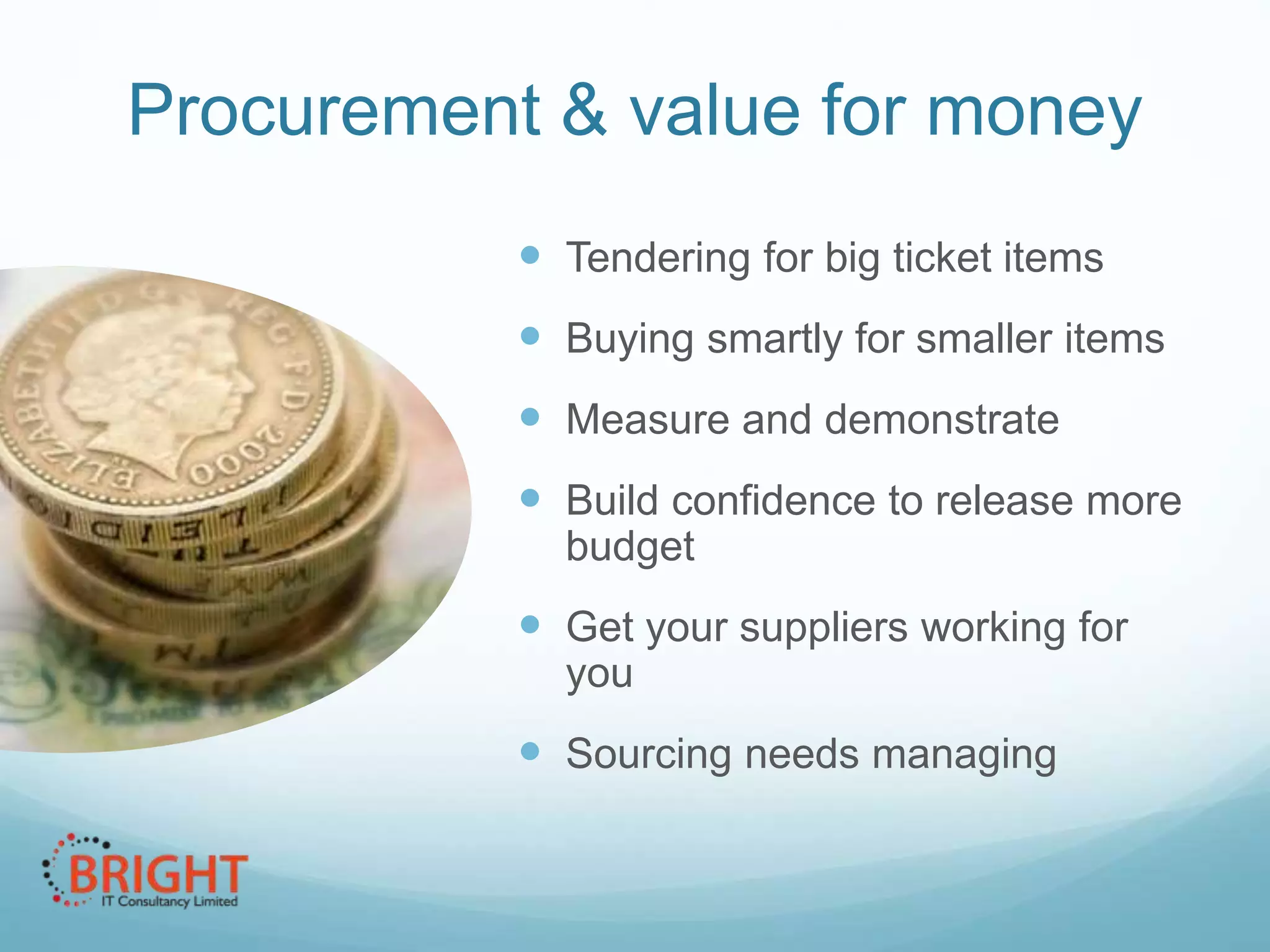 Procurement & value for money
 Tendering for big ticket items
 Buying smartly for smaller items
 Measure and demonstrate
 Build confidence to release more
budget

 Get your suppliers working for
you

 Sourcing needs managing

 