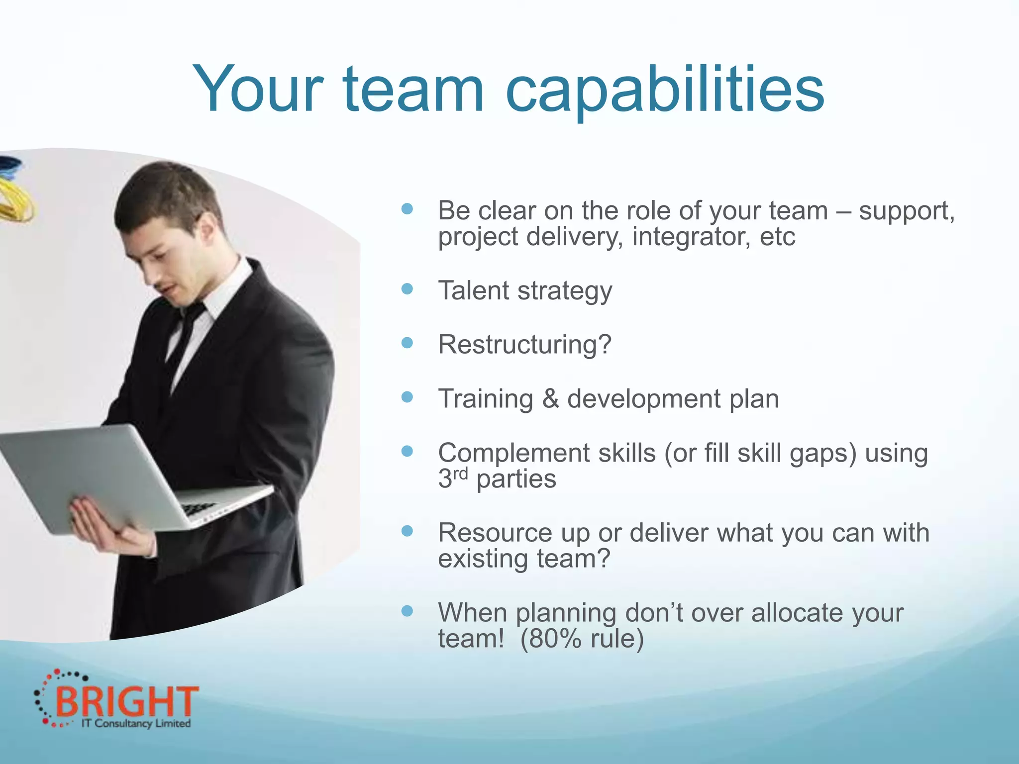 Your team capabilities
 Be clear on the role of your team –
support, project delivery, integrator, etc

 Talent strategy
 Restructuring?
 Training & development plan
 Complement skills (or fill skill gaps) using
3rd parties

 Resource up or deliver what you can with
existing team?

 When planning don’t over allocate your
team! (80% rule)

 