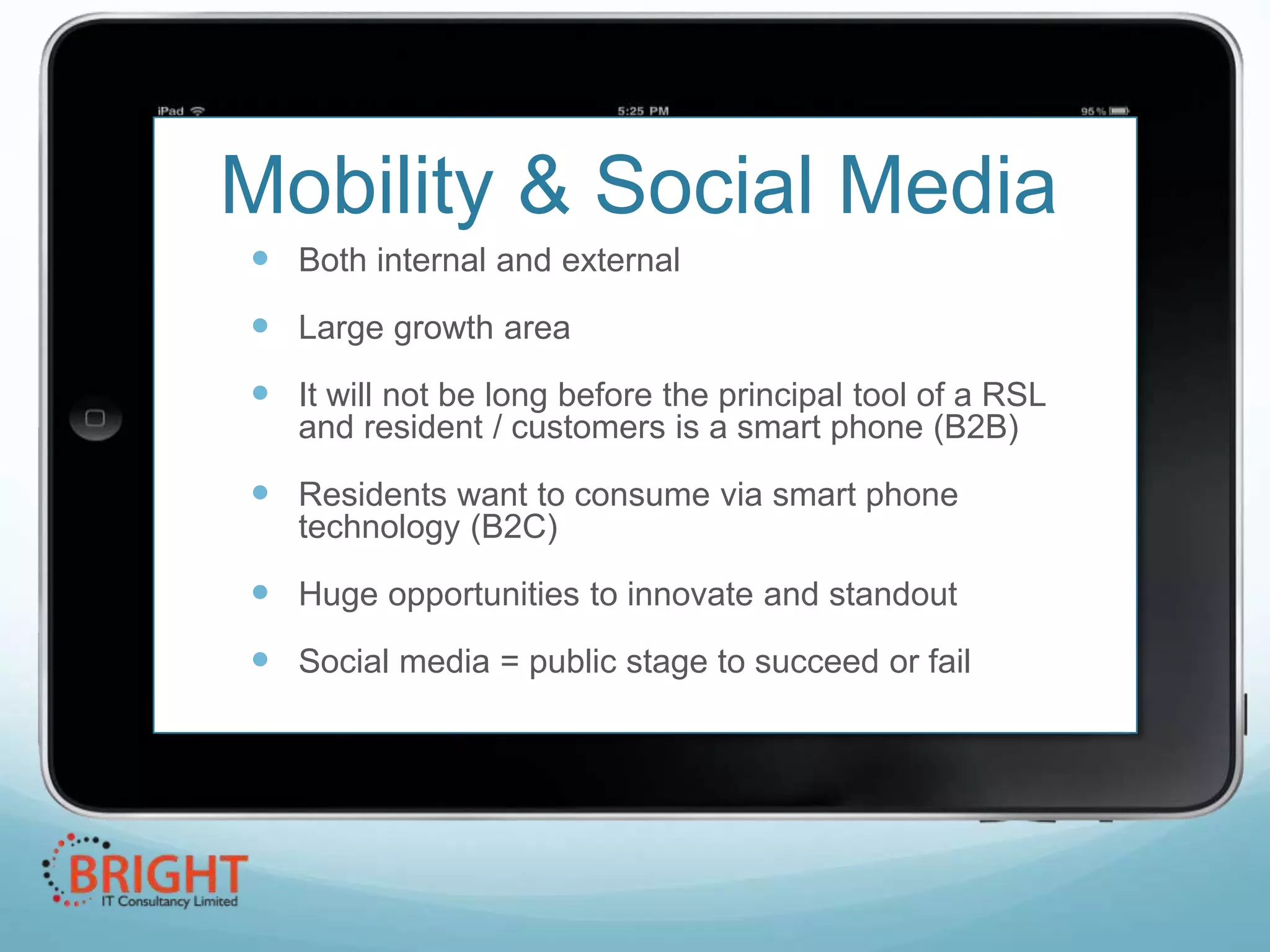 Mobility & Social Media
 Both internal and external
 Large growth area
 It will not be long before the principal tool of a RSL
and resident / customers is a smart phone (B2B)

 Residents want to consume via smart phone
technology (B2C)

 Huge opportunities to innovate and standout
 Social media = public stage to succeed or fail

 