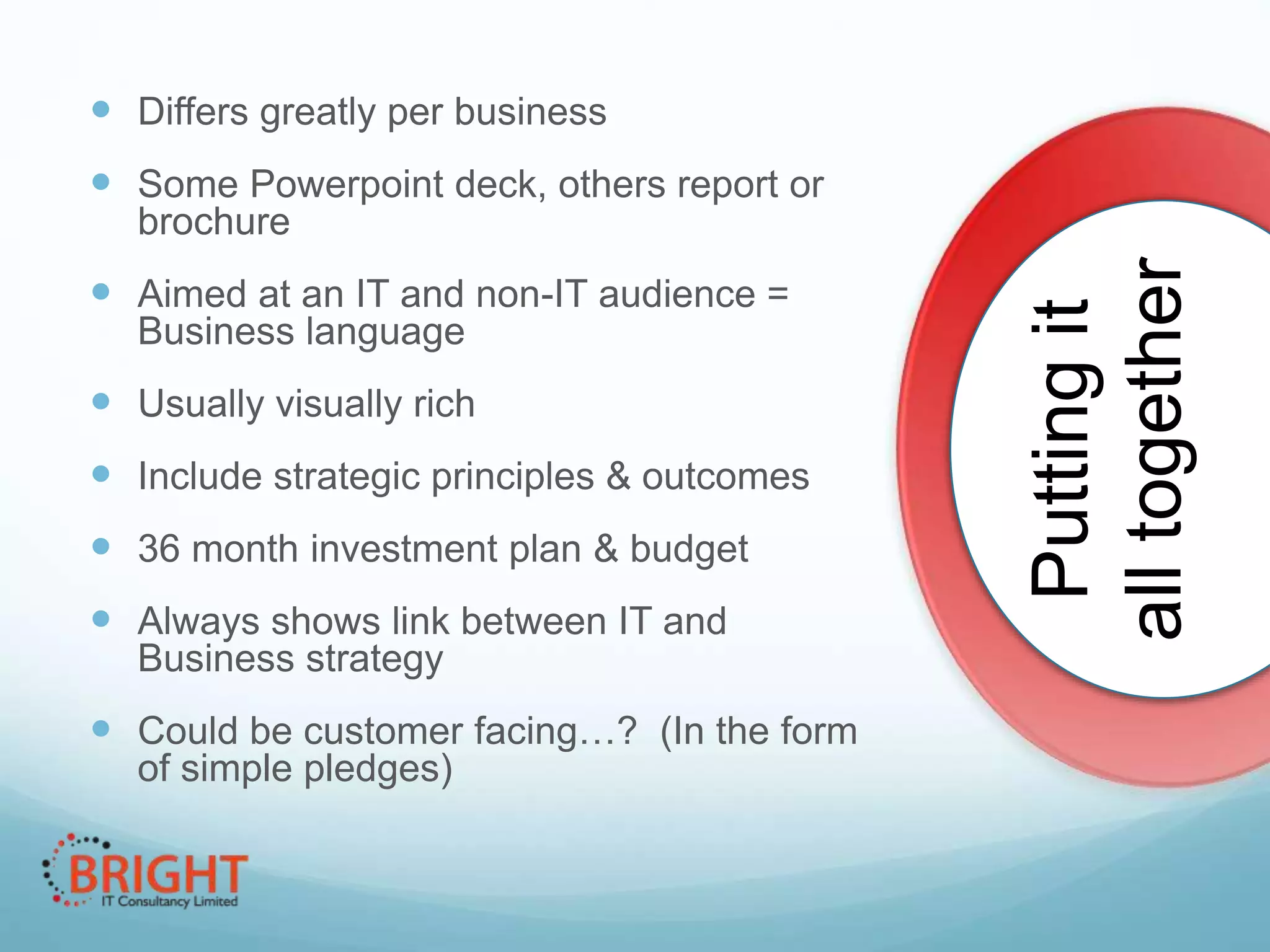  Differs greatly per business

 Some Powerpoint deck, others report or
 Aimed at an IT and non-IT audience =
Business language

 Usually visually rich
 Include strategic principles & outcomes
 36 month investment plan & budget

 Always shows link between IT and
Business strategy

 Could be customer facing…? (In the form
of simple pledges)

Putting it
all together

brochure

§

 