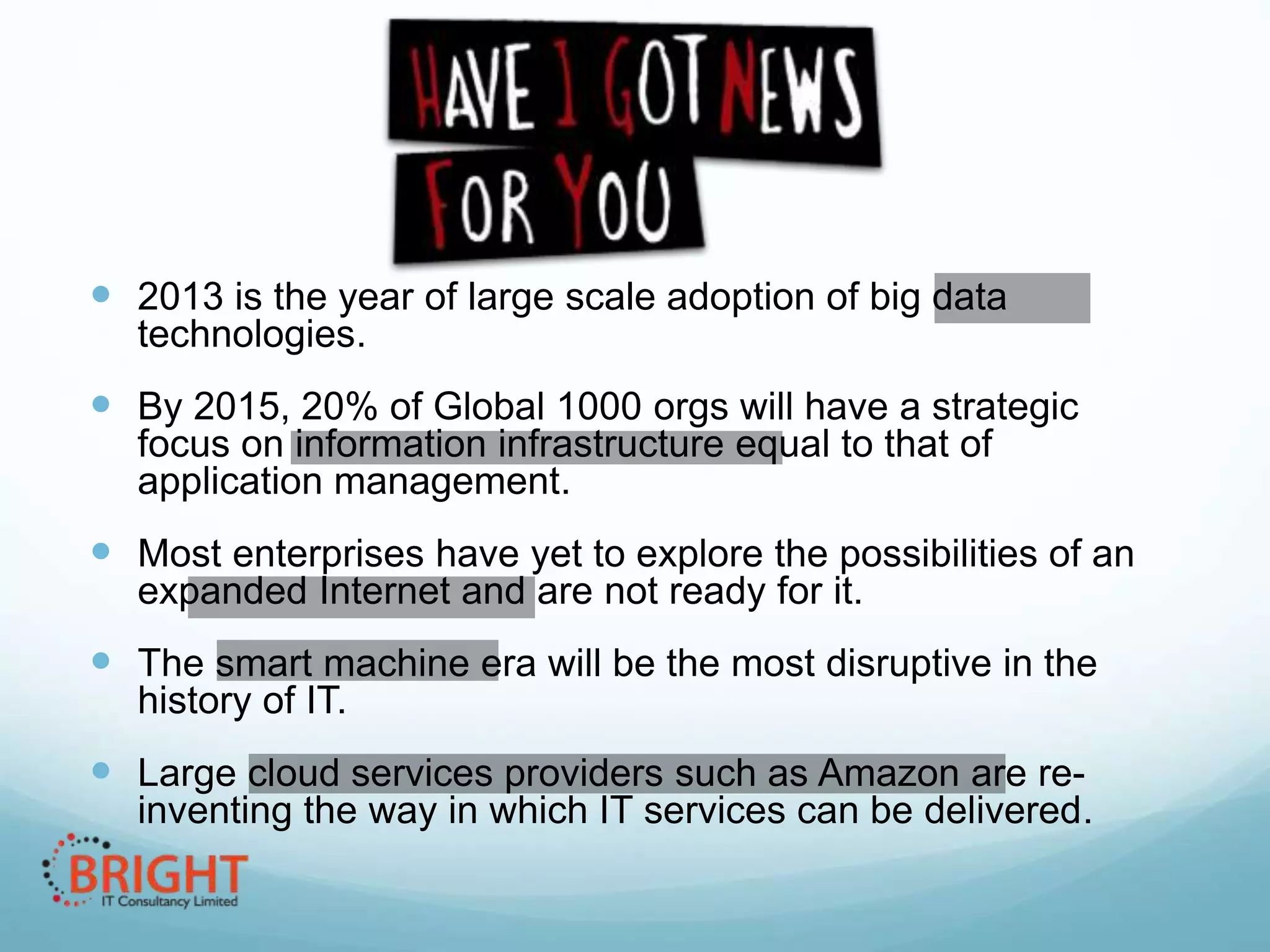  2013 is the year of large scale adoption of big data
technologies.

 By 2015, 20% of Global 1000 orgs will have a strategic
focus on information infrastructure equal to that of
application management.

 Most enterprises have yet to explore the possibilities of an
expanded Internet and are not ready for it.

 The smart machine era will be the most disruptive in the
history of IT.

 Large cloud services providers such as Amazon are reinventing the way in which IT services can be delivered.

 