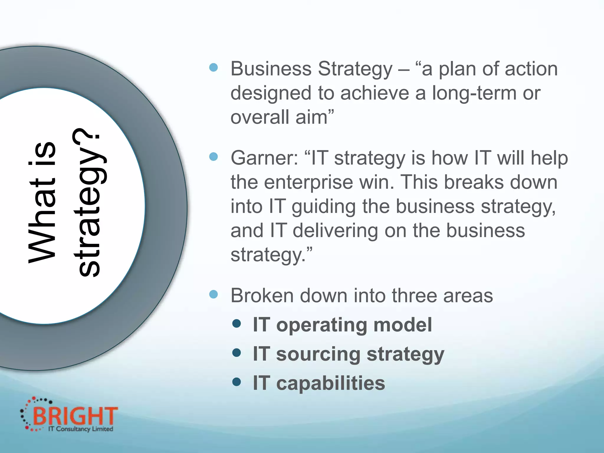 What is
strategy?

 Business Strategy – “a plan of action
designed to achieve a long-term or
overall aim”

 Garner: “IT strategy is how IT will help
the enterprise win. This breaks down
into IT guiding the business
strategy, and IT delivering on the
business strategy.”

 Broken down into three areas
 IT operating model
 IT sourcing strategy
 IT capabilities

 