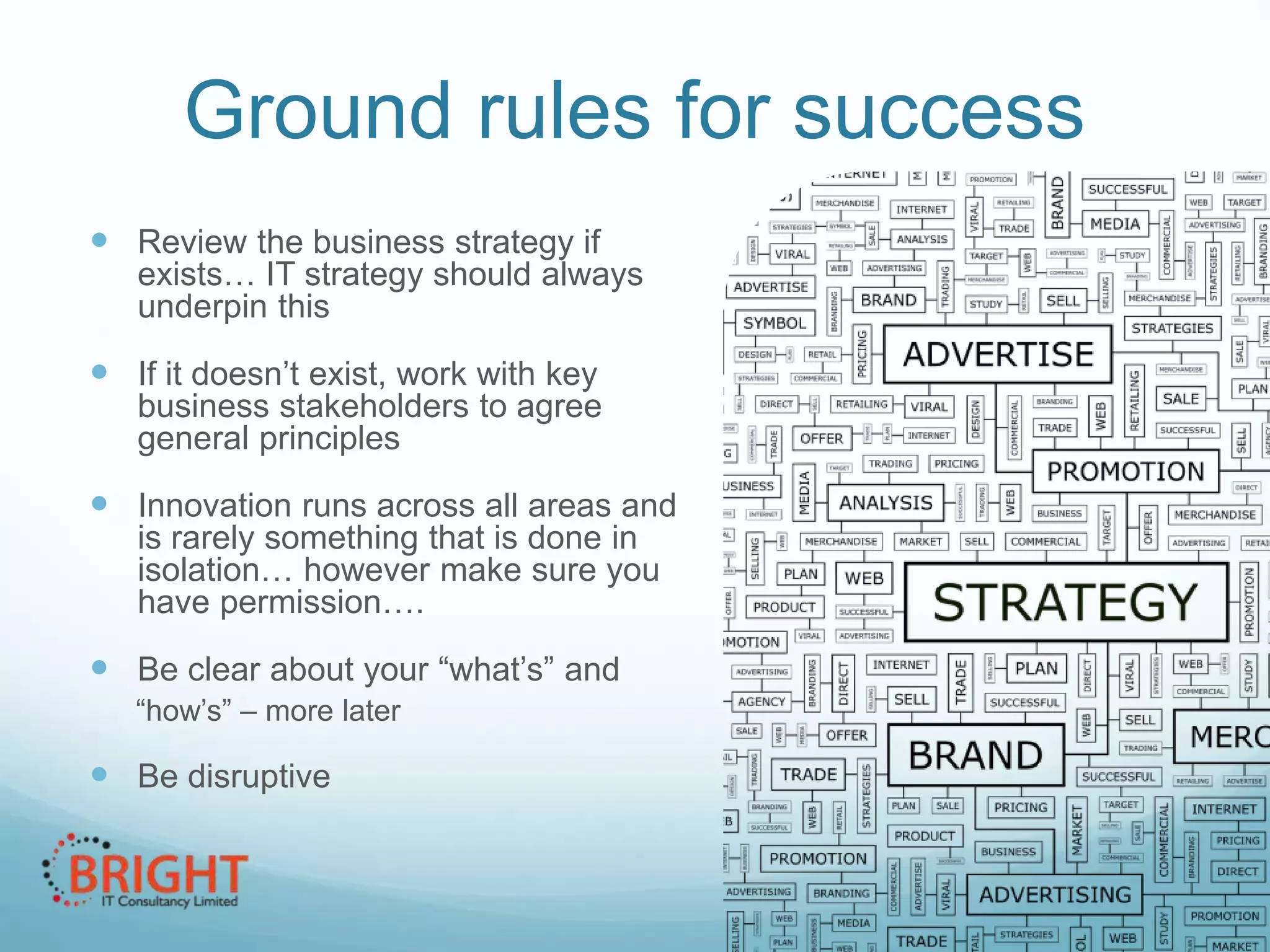 Ground rules for success
 Review the business strategy if

exists… IT strategy should always
underpin this

 If it doesn’t exist, work with key
business stakeholders to agree
general principles

 Innovation runs across all areas and
is rarely something that is done in
isolation… however make sure you
have permission….

 Be clear about your “what’s” and
“how’s” – more later

 Be disruptive

 