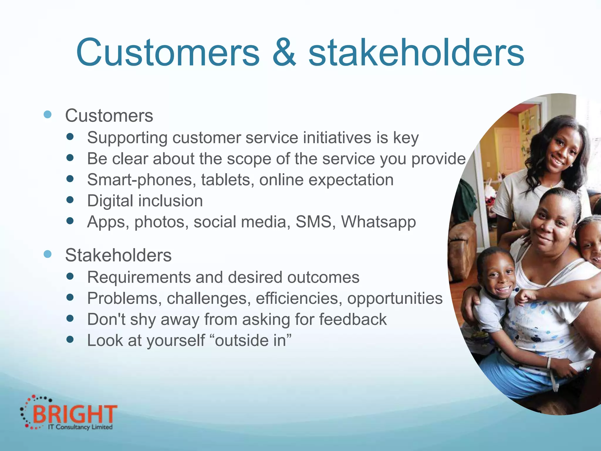 Customers & stakeholders
 Customers






Supporting customer service initiatives is key
Be clear about the scope of the service you provide
Smart-phones, tablets, online expectation
Digital inclusion
Apps, photos, social media, SMS, Whatsapp

 Stakeholders





Requirements and desired outcomes
Problems, challenges, efficiencies, opportunities
Don't shy away from asking for feedback
Look at yourself “outside in”

 