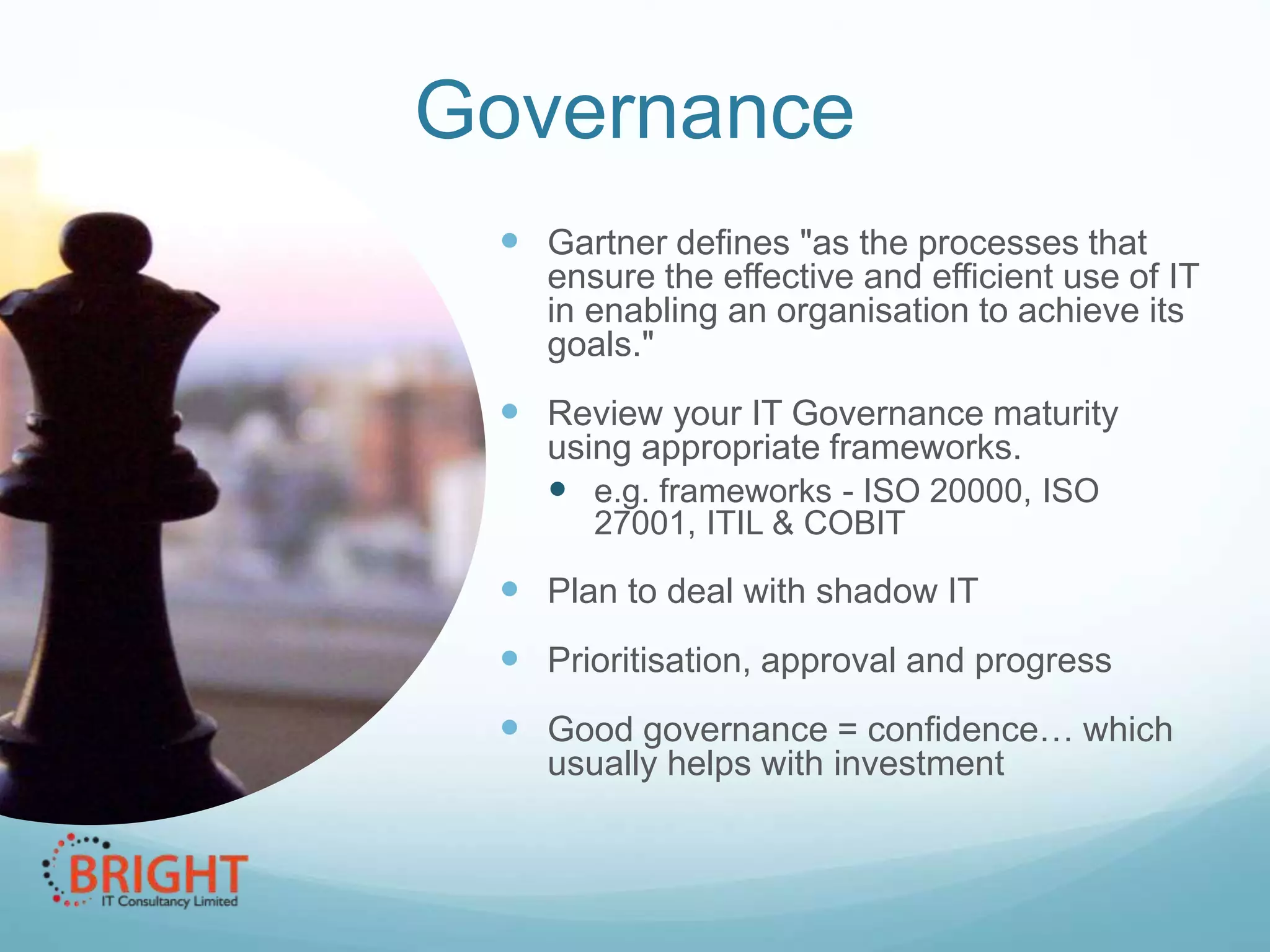 Governance
 Gartner defines "as the processes that
ensure the effective and efficient use of IT
in enabling an organisation to achieve its
goals."

 Review your IT Governance maturity
using appropriate frameworks.
 e.g. frameworks - ISO 20000, ISO
27001, ITIL & COBIT

 Plan to deal with shadow IT
 Prioritisation, approval and progress
 Good governance = confidence… which
usually helps with investment

 