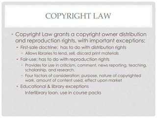 COPYRIGHT LAW
• Copyright Law grants a copyright owner distribution
and reproduction rights, with important exceptions:
• First-sale doctrine: has to do with distribution rights
• Allows libraries to lend, sell, discard print materials
• Fair-use: has to do with reproduction rights
• Provides for use in criticism, comment, news reporting, teaching,
scholarship, and research.
• Four factors of consideration: purpose, nature of copyrighted
work, amount of content used, effect upon market
• Educational & library exceptions
Interlibrary loan, use in course packs
 