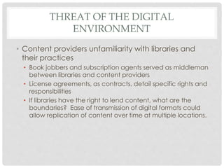 THREAT OF THE DIGITAL
ENVIRONMENT
• Content providers unfamiliarity with libraries and
their practices
• Book jobbers and subscription agents served as middleman
between libraries and content providers
• License agreements, as contracts, detail specific rights and
responsibilities
• If libraries have the right to lend content, what are the
boundaries? Ease of transmission of digital formats could
allow replication of content over time at multiple locations.
 